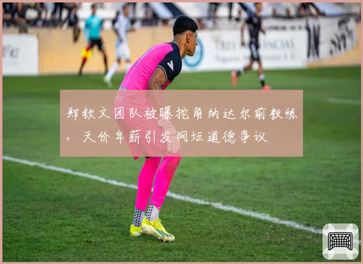 郑钦文团队被曝挖角纳达尔前教练，天价年薪引发网坛道德争议