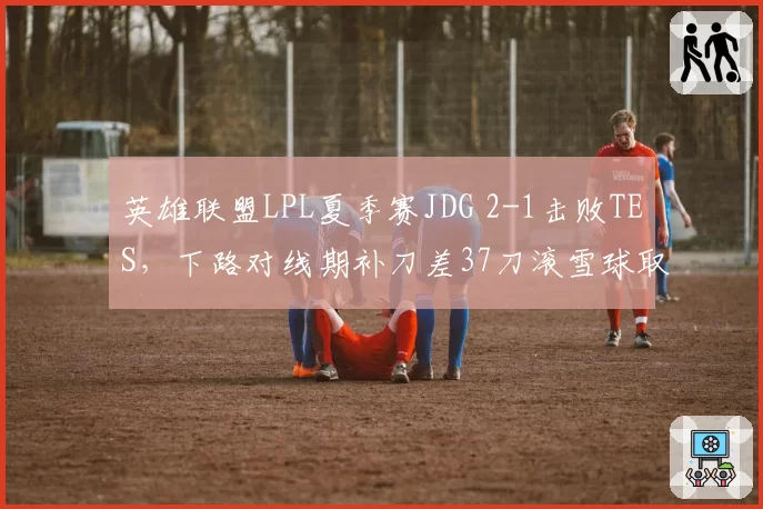 英雄联盟LPL夏季赛JDG 2-1击败TES，下路对线期补刀差37刀滚雪球取胜