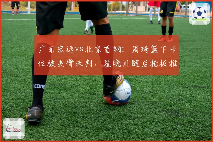 广东宏远vs北京首钢：周琦篮下卡位被夹臂未判，翟晓川随后抢板推人反被吹罚