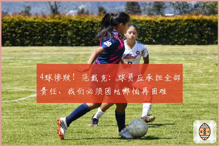 4球惨败！范戴克：球员应承担全部责任，我们必须团结哪怕再困难