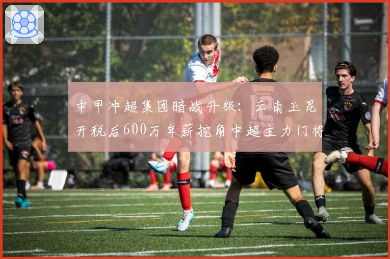 中甲冲超集团暗战升级：云南玉昆开税后600万年薪挖角中超主力门将