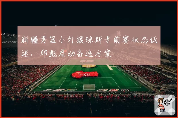新疆男篮小外援琼斯季前赛状态低迷，邱彪启动备选方案