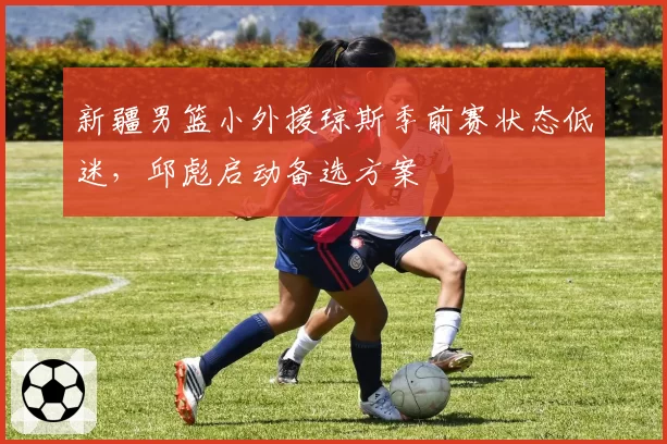 新疆男篮小外援琼斯季前赛状态低迷，邱彪启动备选方案