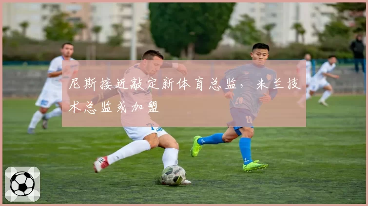 尼斯接近敲定新体育总监，米兰技术总监或加盟