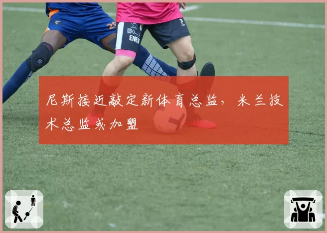 尼斯接近敲定新体育总监，米兰技术总监或加盟