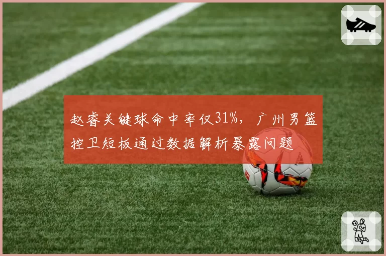 赵睿关键球命中率仅31%，广州男篮控卫短板通过数据解析暴露问题