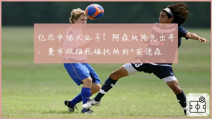 亿元中场大乱斗！阿森纳抢先出手，曼市双雄死磕托纳利+安德森