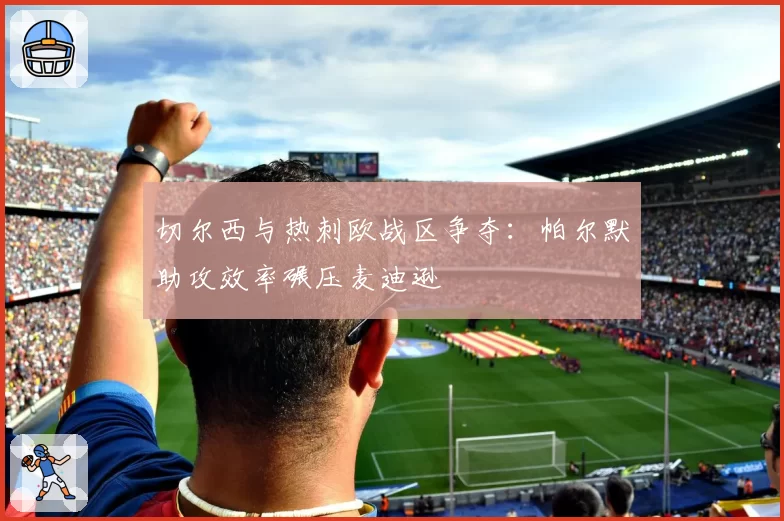 切尔西与热刺欧战区争夺:帕尔默助攻效率碾压麦迪逊