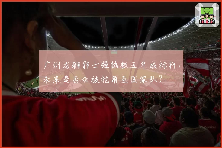 广州龙狮郭士强执教五年成标杆，未来是否会被挖角至国家队？