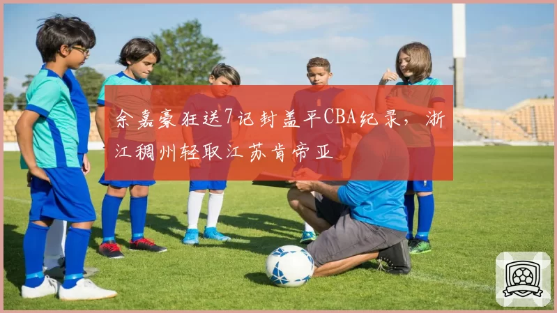 余嘉豪狂送7记封盖平CBA纪录，浙江稠州轻取江苏肯帝亚
