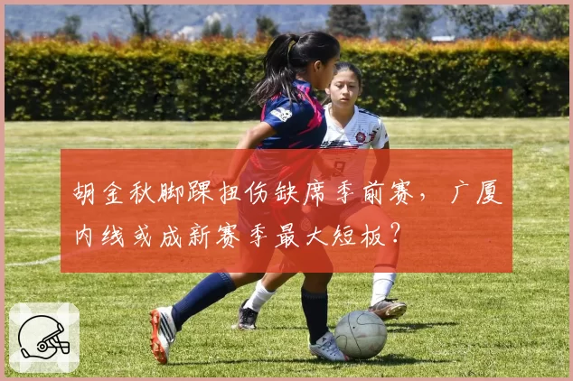 胡金秋脚踝扭伤缺席季前赛，广厦内线或成新赛季最大短板？