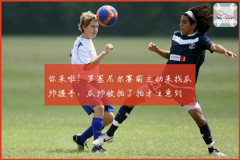 你来啦！罗塞尼尔赛前主动来找瓜帅握手，瓜帅被拍了拍才注意到