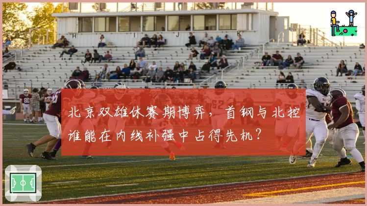 北京双雄休赛期博弈，首钢与北控谁能在内线补强中占得先机？