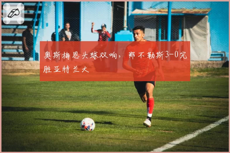 奥斯梅恩头球双响，那不勒斯3-0完胜亚特兰大