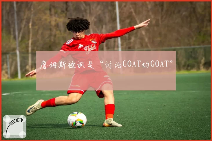 詹姆斯被讽是“讨论GOAT的GOAT”