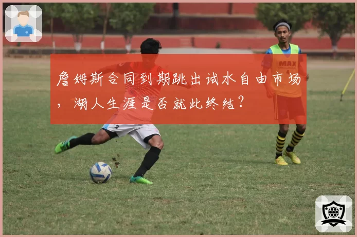 詹姆斯合同到期跳出试水自由市场,湖人生涯是否就此终结?