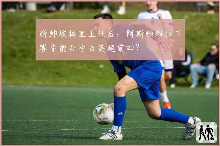 新帅埃梅里上任后，阿斯顿维拉下赛季能否冲击英超前四？