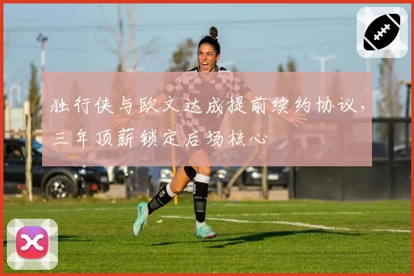 独行侠与欧文达成提前续约协议，三年顶薪锁定后场核心