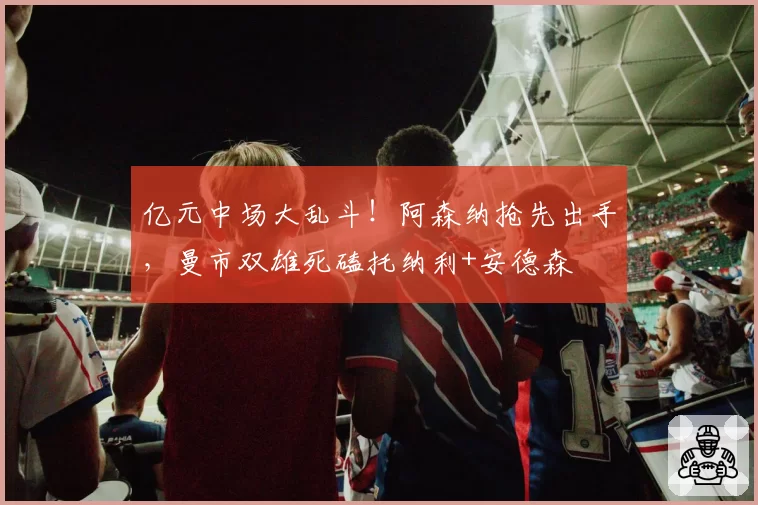 亿元中场大乱斗！阿森纳抢先出手，曼市双雄死磕托纳利+安德森