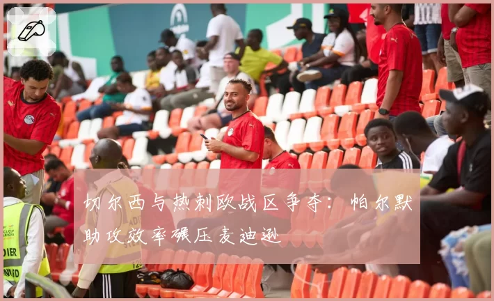 切尔西与热刺欧战区争夺:帕尔默助攻效率碾压麦迪逊