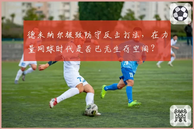 德米纳尔极致防守反击打法，在力量网球时代是否已无生存空间？