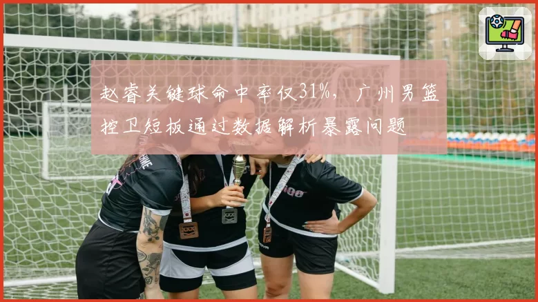 赵睿关键球命中率仅31%，广州男篮控卫短板通过数据解析暴露问题