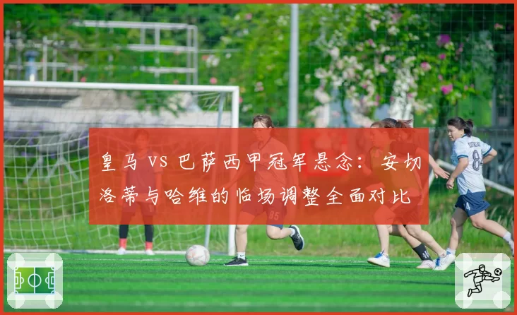 皇马 vs 巴萨西甲冠军悬念:安切洛蒂与哈维的临场调整全面对比
