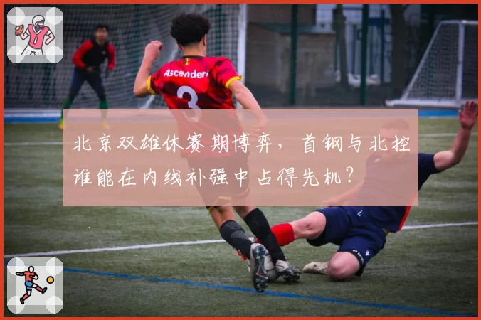 北京双雄休赛期博弈，首钢与北控谁能在内线补强中占得先机？