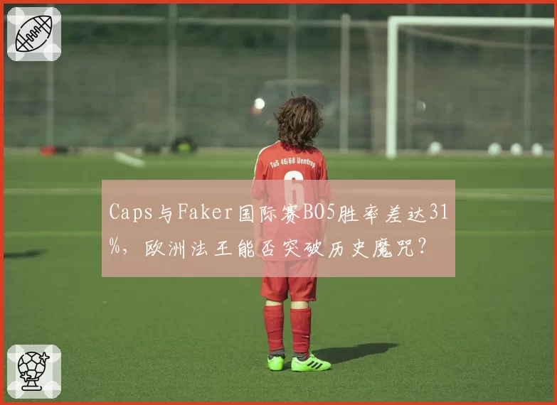 Caps与Faker国际赛BO5胜率差达31%，欧洲法王能否突破历史魔咒？
