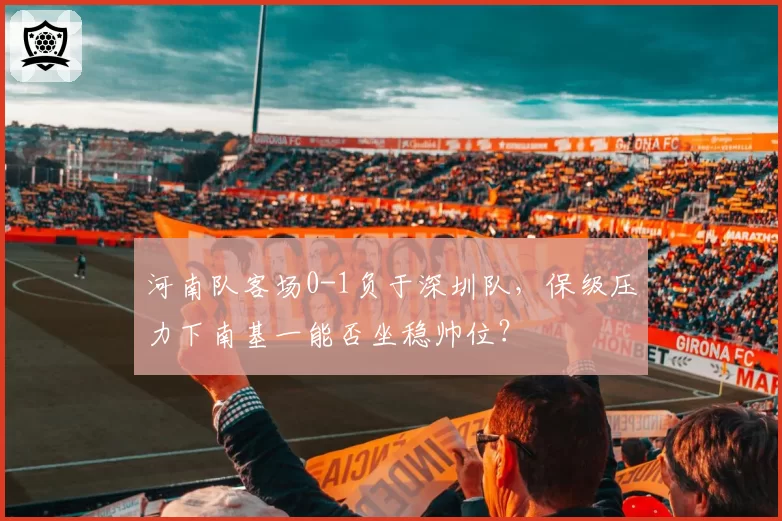 河南队客场0-1负于深圳队,保级压力下南基一能否坐稳帅位?