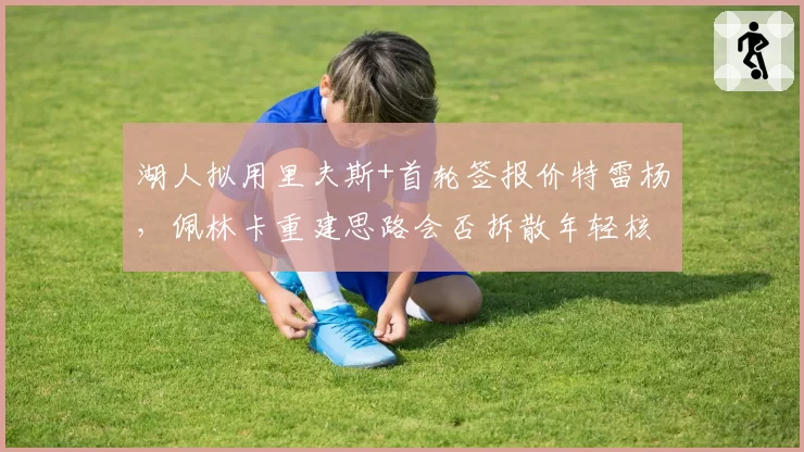 湖人拟用里夫斯+首轮签报价特雷杨，佩林卡重建思路会否拆散年轻核心？