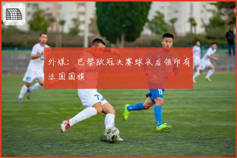 外媒：巴黎欧冠决赛球衣后领印有法国国旗