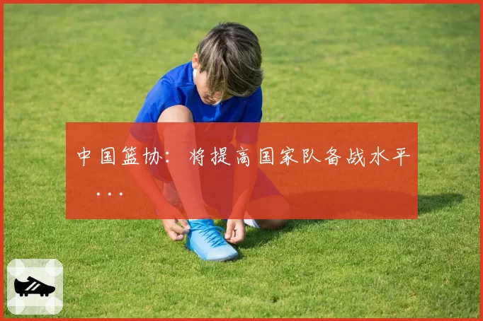中国篮协：将提高国家队备战水平�...