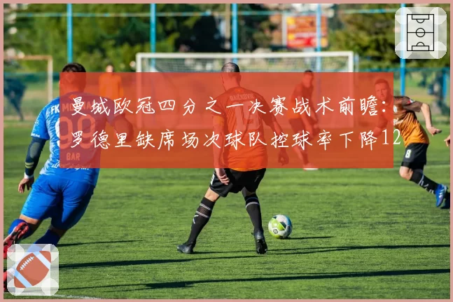 曼城欧冠四分之一决赛战术前瞻：罗德里缺席场次球队控球率下降12%