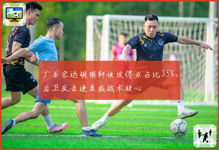 广东宏远胡明轩快攻得分占比35%,后卫反击速度成战术核心