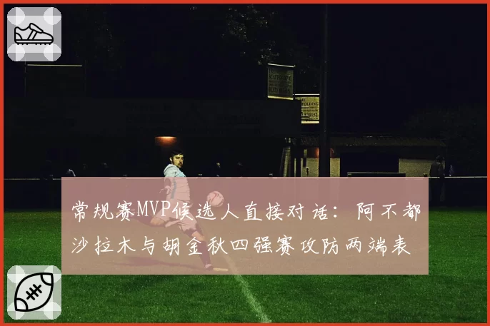 常规赛MVP候选人直接对话：阿不都沙拉木与胡金秋四强赛攻防两端表现深度解析