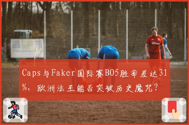 Caps与Faker国际赛BO5胜率差达31%，欧洲法王能否突破历史魔咒？