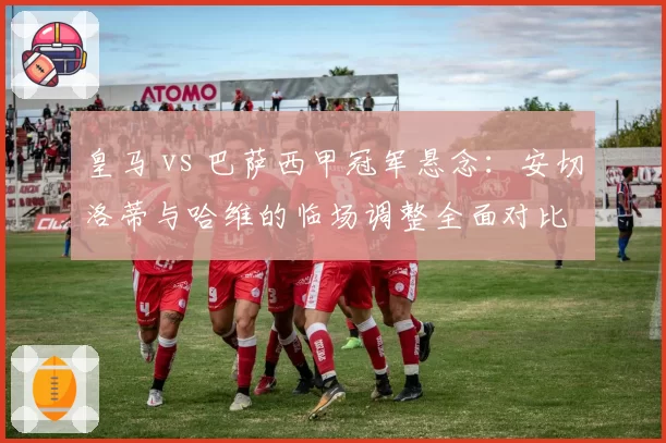 皇马 vs 巴萨西甲冠军悬念:安切洛蒂与哈维的临场调整全面对比