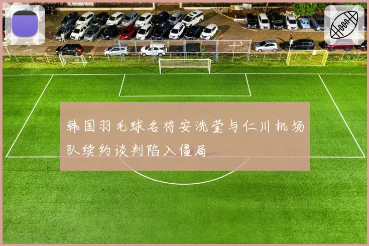 韩国羽毛球名将安洗莹与仁川机场队续约谈判陷入僵局