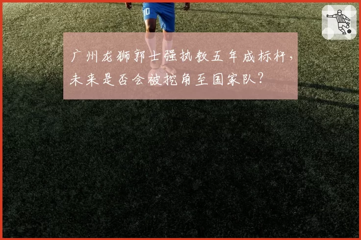 广州龙狮郭士强执教五年成标杆，未来是否会被挖角至国家队？