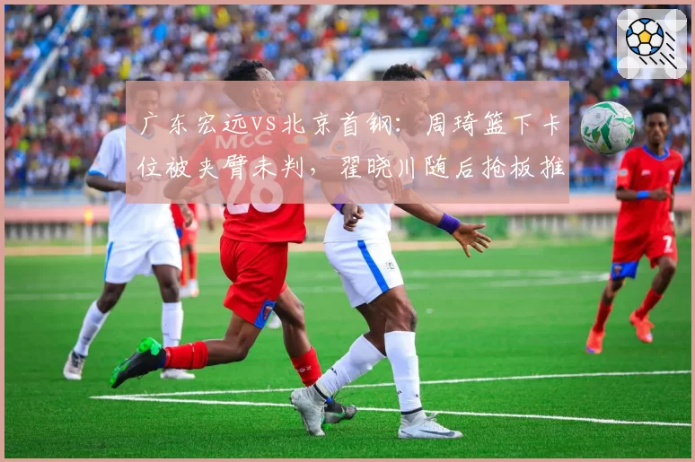 广东宏远vs北京首钢：周琦篮下卡位被夹臂未判，翟晓川随后抢板推人反被吹罚