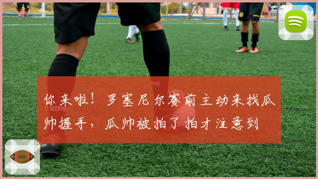 你来啦！罗塞尼尔赛前主动来找瓜帅握手，瓜帅被拍了拍才注意到