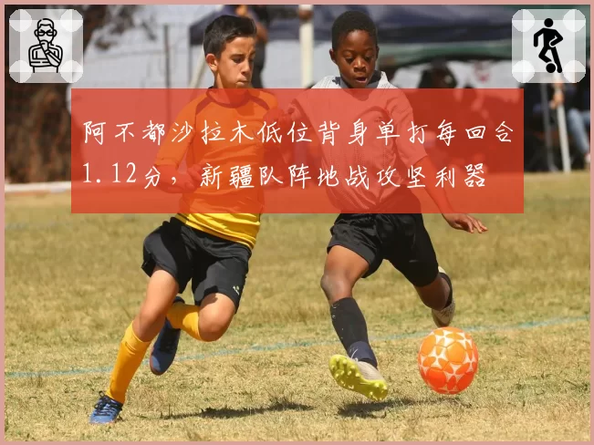 阿不都沙拉木低位背身单打每回合1.12分,新疆队阵地战攻坚利器