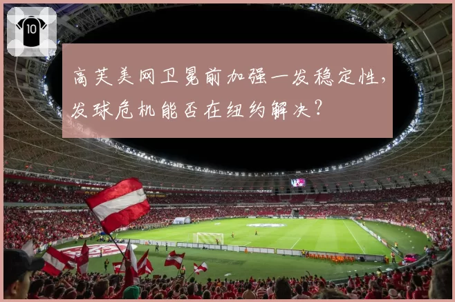 高芙美网卫冕前加强一发稳定性，发球危机能否在纽约解决？