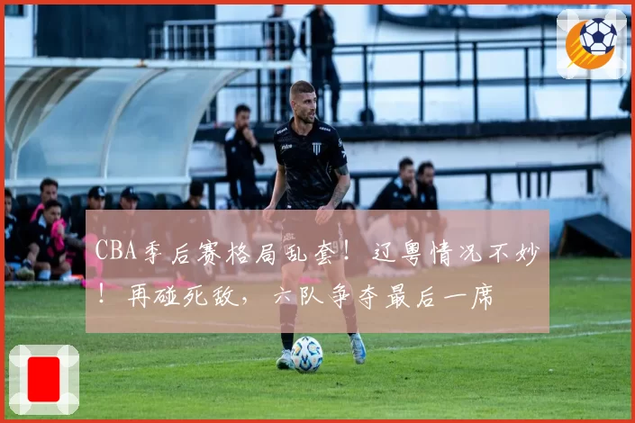 CBA季后赛格局乱套！辽粤情况不妙！再碰死敌，六队争夺最后一席