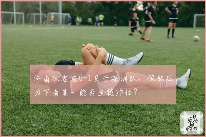 河南队客场0-1负于深圳队,保级压力下南基一能否坐稳帅位?