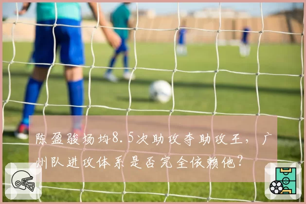 陈盈骏场均8.5次助攻夺助攻王，广州队进攻体系是否完全依赖他？