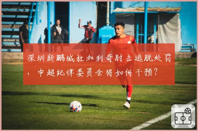 深圳新鹏城杜加利奇肘击逃脱处罚,中超纪律委员会将如何干预?