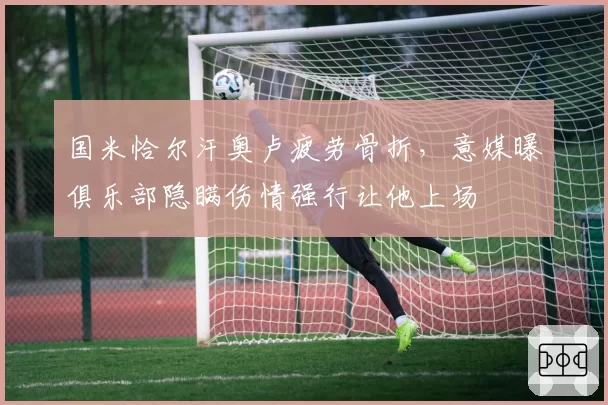国米恰尔汗奥卢疲劳骨折，意媒曝俱乐部隐瞒伤情强行让他上场