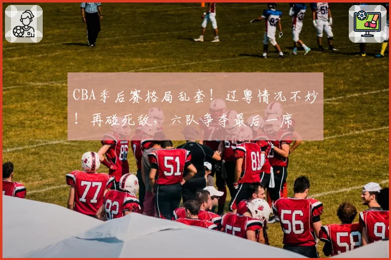 CBA季后赛格局乱套！辽粤情况不妙！再碰死敌，六队争夺最后一席